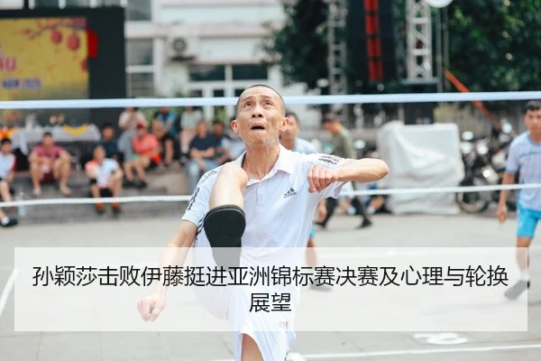 孙颖莎击败伊藤挺进亚洲锦标赛决赛及心理与轮换展望